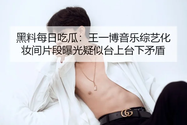 黑料每日吃瓜：王一博音乐综艺化妆间片段曝光疑似台上台下矛盾